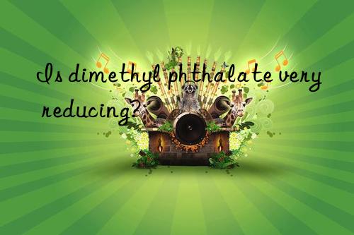 Is dimethyl phthalate very reducing?