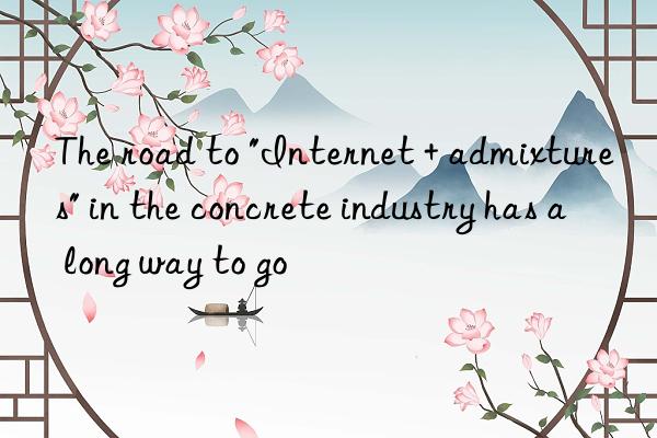 The road to "Internet + admixtures" in the concrete industry has a long way to go