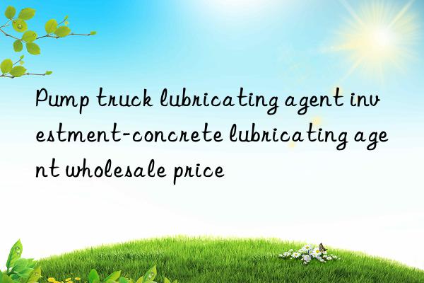 Pump truck lubricating agent investment-concrete lubricating agent wholesale price