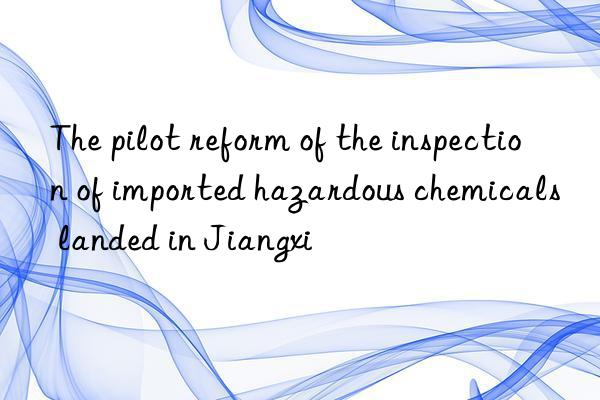 The pilot reform of the inspection of imported hazardous chemicals landed in Jiangxi