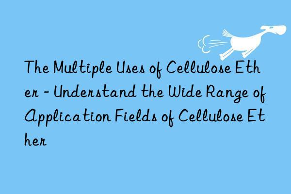 The Multiple Uses of Cellulose Ether - Understand the Wide Range of Application Fields of Cellulose Ether