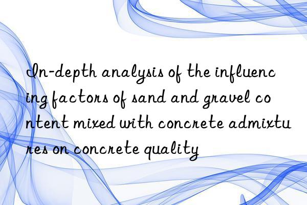 In-depth analysis of the influencing factors of sand and gravel content mixed with concrete admixtures on concrete quality