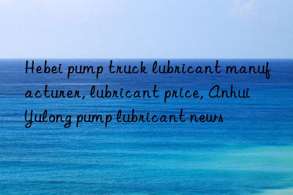 Hebei pump truck lubricant manufacturer, lubricant price, Anhui Yulong pump lubricant news