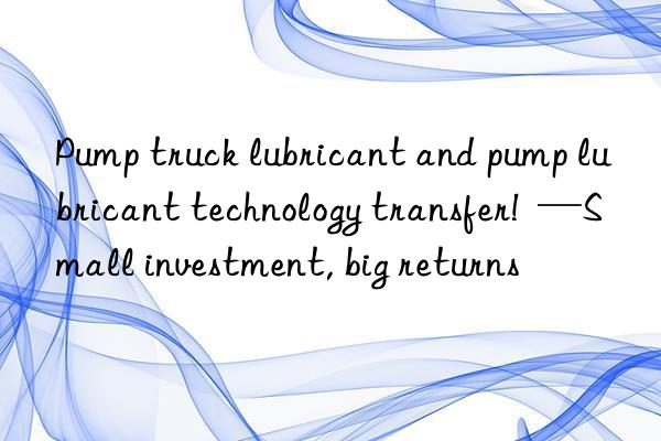 Pump truck lubricant and pump lubricant technology transfer!  —Small investment, big returns