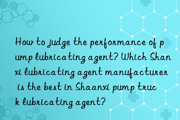 How to judge the performance of pump lubricating agent? Which Shanxi lubricating agent manufacturer is the best in Shaanxi pump truck lubricating agent?