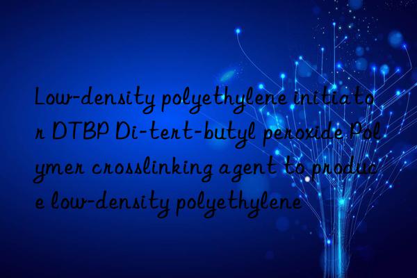 Low-density polyethylene initiator DTBP Di-tert-butyl peroxide Polymer crosslinking agent to produce low-density polyethylene