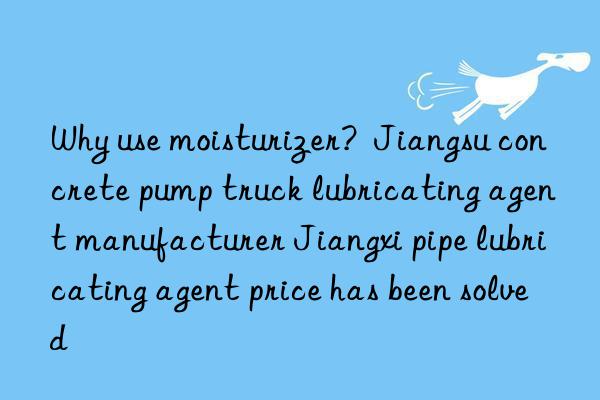 Why use moisturizer?  Jiangsu concrete pump truck lubricating agent manufacturer Jiangxi pipe lubricating agent price has been solved