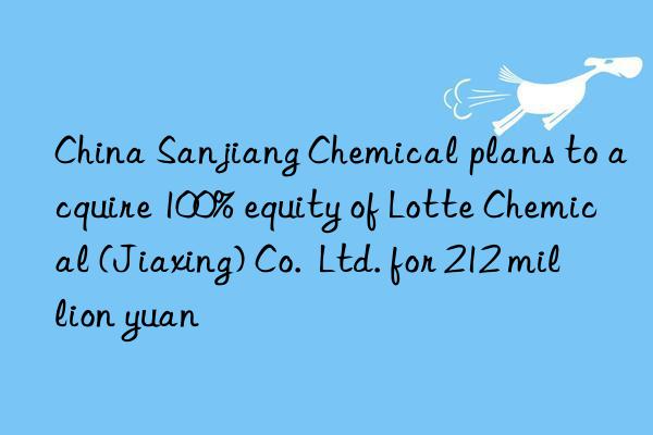 China Sanjiang Chemical plans to acquire 100% equity of Lotte Chemical (Jiaxing) Co.  Ltd. for 212 million yuan