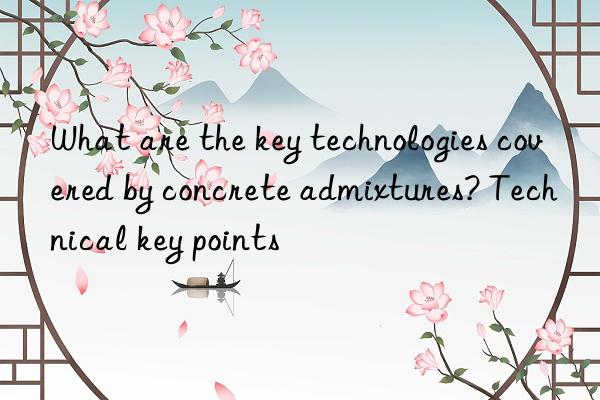 What are the key technologies covered by concrete admixtures? Technical key points