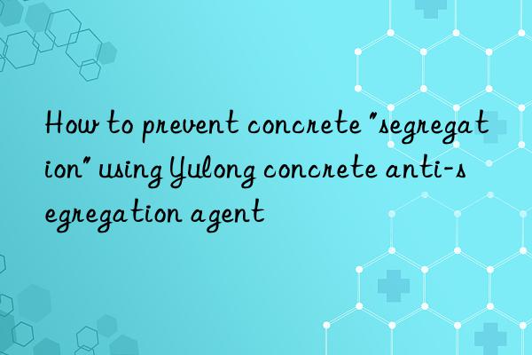 How to prevent concrete "segregation" using Yulong concrete anti-segregation agent