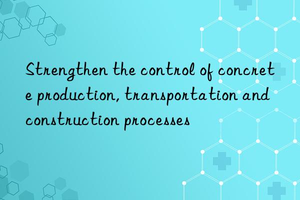 Strengthen the control of concrete production, transportation and construction processes