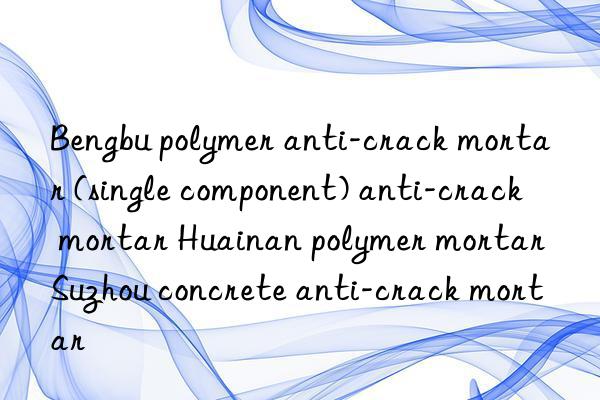 Bengbu polymer anti-crack mortar (single component) anti-crack mortar Huainan polymer mortar Suzhou concrete anti-crack mortar