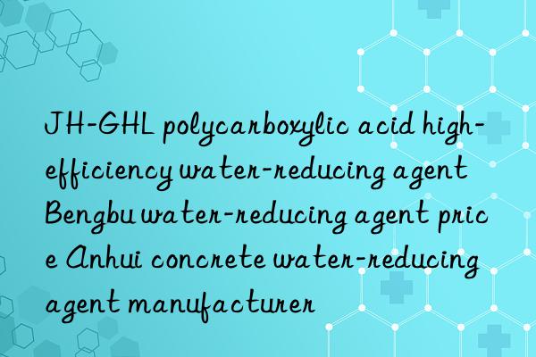 JH-GHL polycarboxylic acid high-efficiency water-reducing agent Bengbu water-reducing agent price Anhui concrete water-reducing agent manufacturer