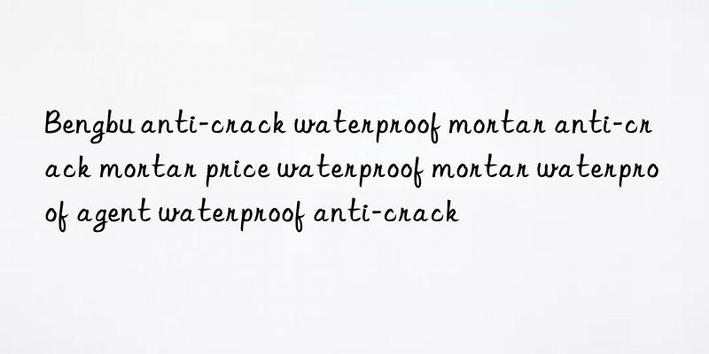 Bengbu anti-crack waterproof mortar anti-crack mortar price waterproof mortar waterproof agent waterproof anti-crack