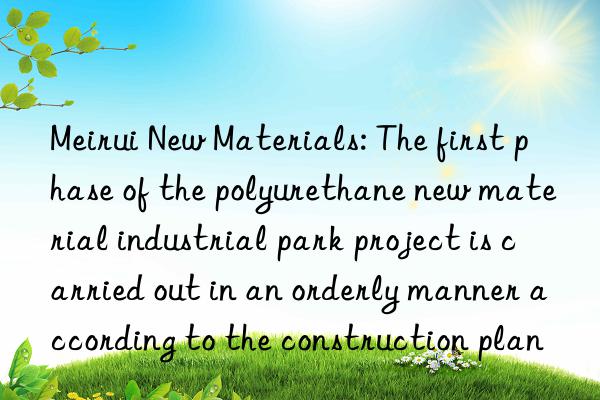 Meirui New Materials: The first phase of the polyurethane new material industrial park project is carried out in an orderly manner according to the construction plan