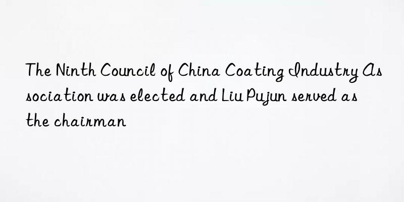 The Ninth Council of China Coating Industry Association was elected and Liu Pujun served as the chairman