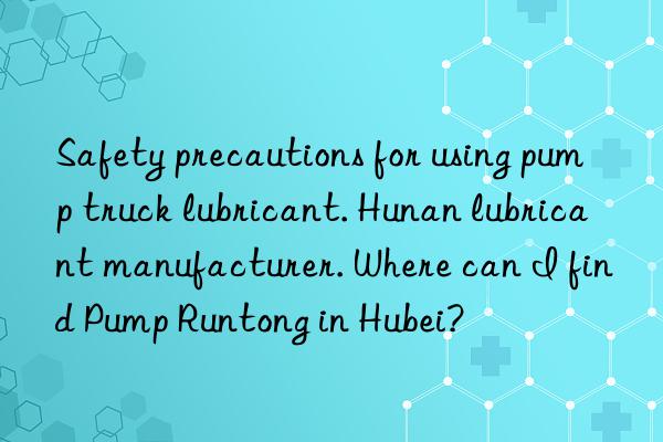 Safety precautions for using pump truck lubricant. Hunan lubricant manufacturer. Where can I find Pump Runtong in Hubei?