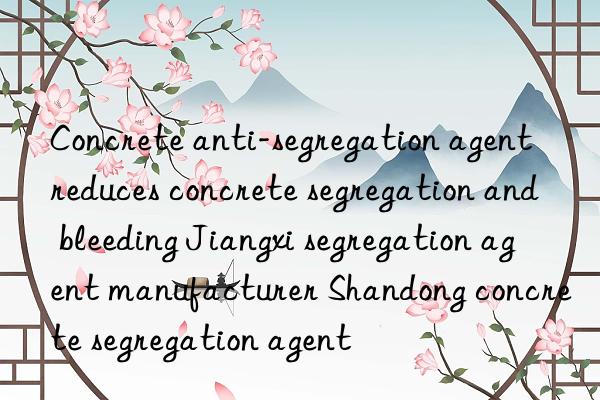 Concrete anti-segregation agent reduces concrete segregation and bleeding Jiangxi segregation agent manufacturer Shandong concrete segregation agent