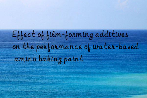 Effect of film-forming additives on the performance of water-based amino baking paint