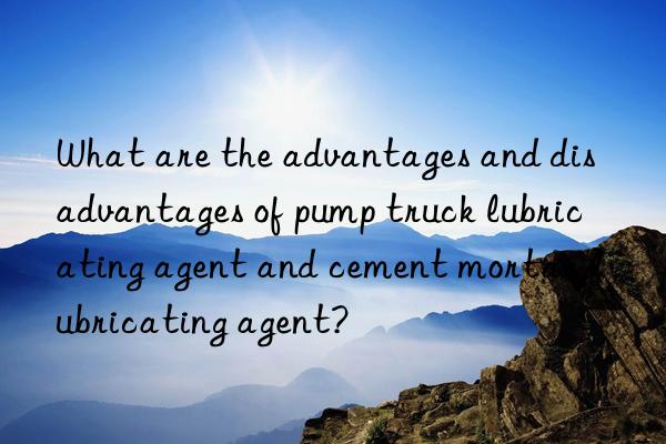 What are the advantages and disadvantages of pump truck lubricating agent and cement mortar lubricating agent?