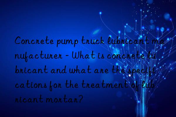 Concrete pump truck lubricant manufacturer - What is concrete lubricant and what are the specifications for the treatment of lubricant mortar?