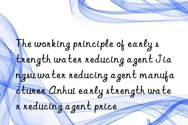 The working principle of early strength water reducing agent Jiangsu water reducing agent manufacturer Anhui early strength water reducing agent price