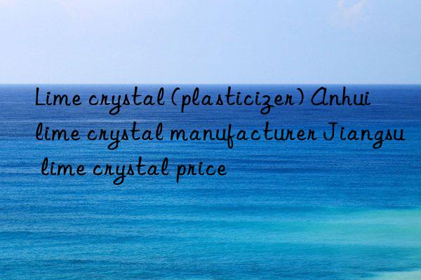 Lime crystal (plasticizer) Anhui lime crystal manufacturer Jiangsu lime crystal price