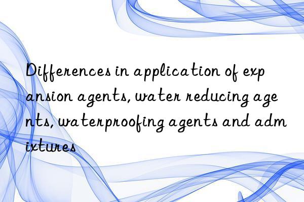 Differences in application of expansion agents, water reducing agents, waterproofing agents and admixtures