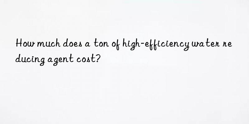 How much does a ton of high-efficiency water reducing agent cost?