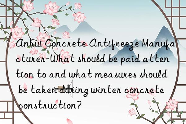 Anhui Concrete Antifreeze Manufacturer-What should be paid attention to and what measures should be taken during winter concrete construction?