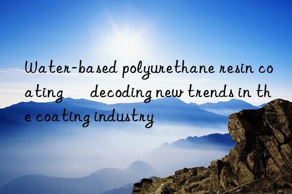 Water-based polyurethane resin coating – decoding new trends in the coating industry