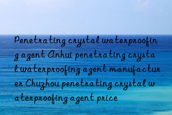 Penetrating crystal waterproofing agent Anhui penetrating crystal waterproofing agent manufacturer Chuzhou penetrating crystal waterproofing agent price