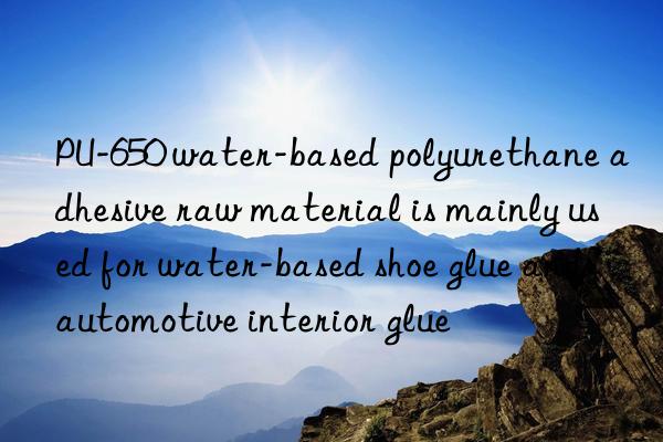 PU-650 water-based polyurethane adhesive raw material is mainly used for water-based shoe glue and automotive interior glue