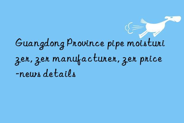 Guangdong Province pipe moisturizer, Guangdong Province pipe moisturizer manufacturer, Guangdong Province pipe moisturizer price-news details