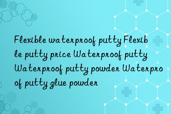 Flexible waterproof putty Flexible putty price Waterproof putty Waterproof putty powder Waterproof putty glue powder