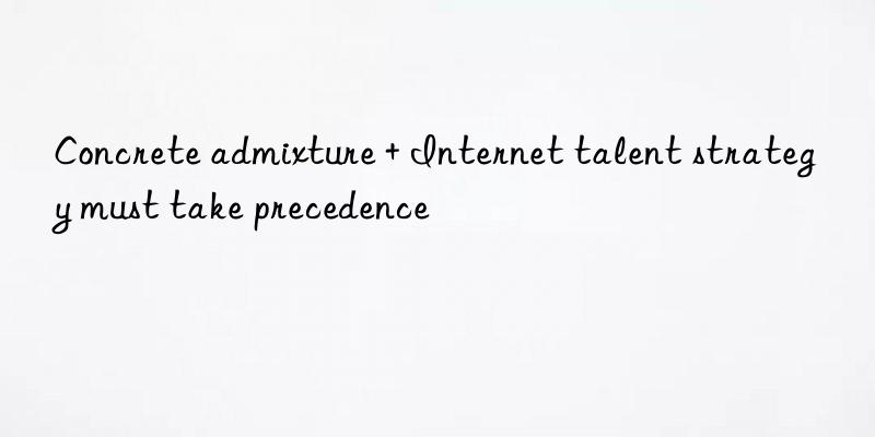 Concrete admixture + Internet talent strategy must take precedence