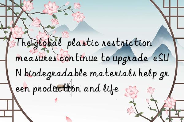 The global  plastic restriction  measures continue to upgrade  eSUN biodegradable materials help green production and life