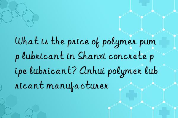 What is the price of polymer pump lubricant in Shanxi concrete pipe lubricant? Anhui polymer lubricant manufacturer