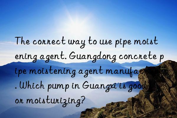 The correct way to use pipe moistening agent. Guangdong concrete pipe moistening agent manufacturer. Which pump in Guangxi is good for moisturizing?