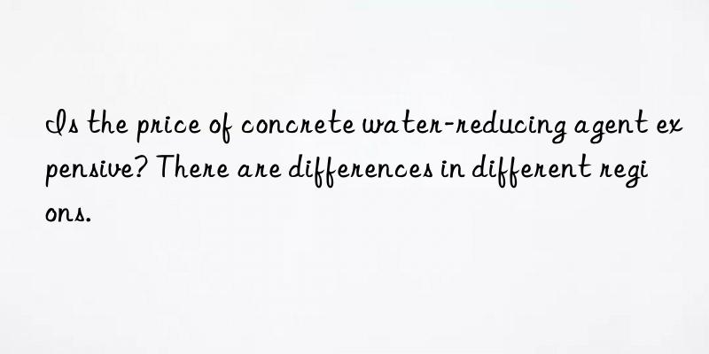 Is the price of concrete water-reducing agent expensive? There are differences in different regions.