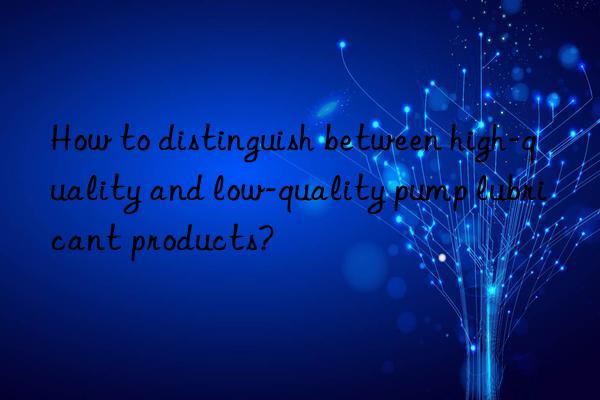 How to distinguish between high-quality and low-quality pump lubricant products?