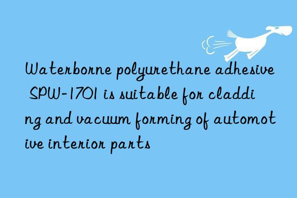 Waterborne polyurethane adhesive SPW-1701 is suitable for cladding and vacuum forming of automotive interior parts