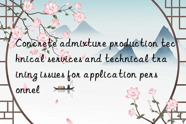 Concrete admixture production technical services and technical training issues for application personnel