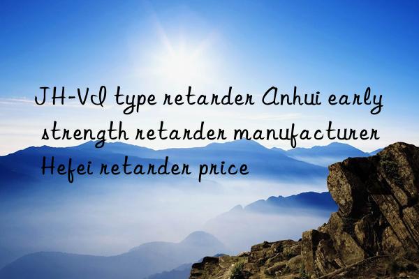 JH-VI type retarder Anhui early strength retarder manufacturer Hefei retarder price