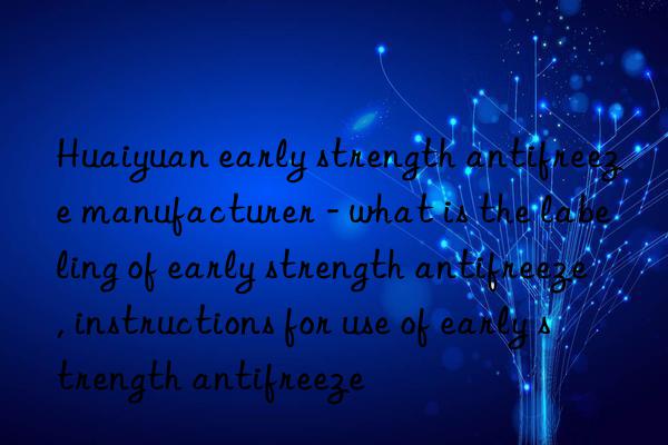 Huaiyuan early strength antifreeze manufacturer - what is the labeling of early strength antifreeze, instructions for use of early strength antifreeze