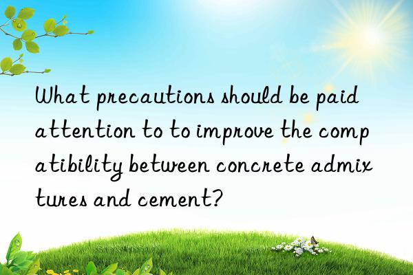 What precautions should be paid attention to to improve the compatibility between concrete admixtures and cement?