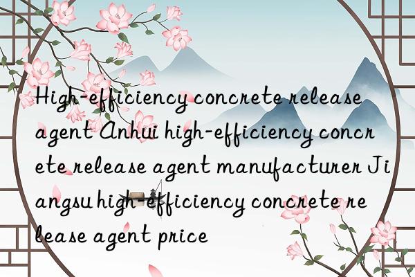 High-efficiency concrete release agent Anhui high-efficiency concrete release agent manufacturer Jiangsu high-efficiency concrete release agent price