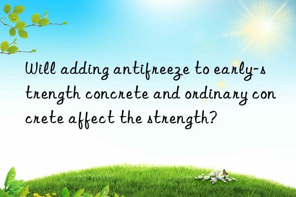 Will adding antifreeze to early-strength concrete and ordinary concrete affect the strength?