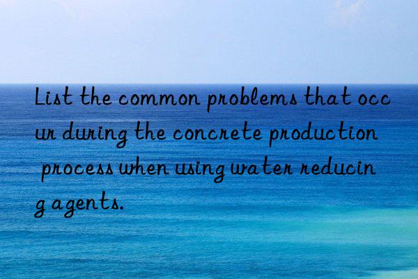 List the common problems that occur during the concrete production process when using water reducing agents.