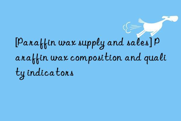 [Paraffin wax supply and sales] Paraffin wax composition and quality indicators